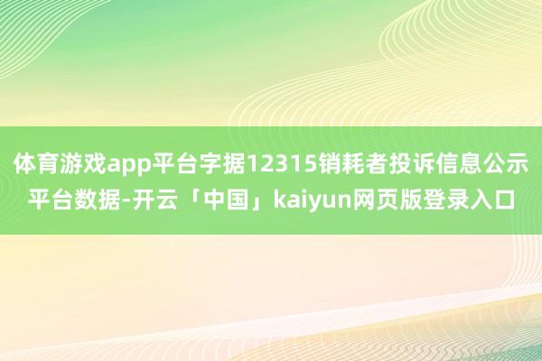 体育游戏app平台字据12315销耗者投诉信息公示平台数据-开云「中国」kaiyun网页版登录入口